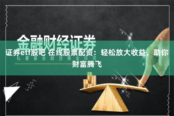 证券etf股吧 在线股票配资：轻松放大收益，助你财富腾飞