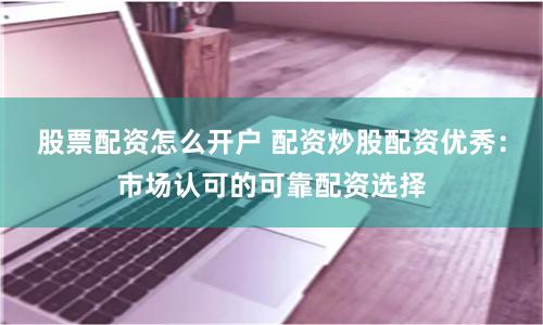 股票配资怎么开户 配资炒股配资优秀：市场认可的可靠配资选择