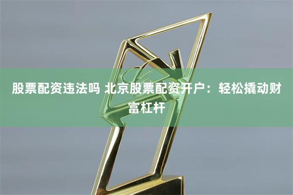 股票配资违法吗 北京股票配资开户：轻松撬动财富杠杆
