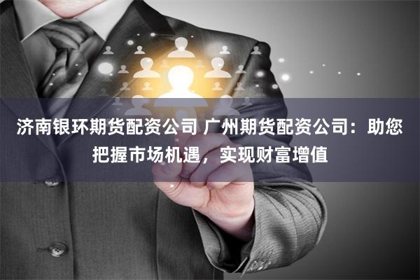 济南银环期货配资公司 广州期货配资公司：助您把握市场机遇，实现财富增值