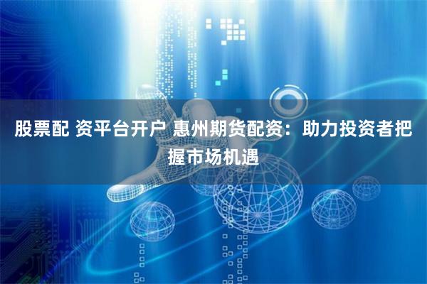 股票配 资平台开户 惠州期货配资：助力投资者把握市场机遇