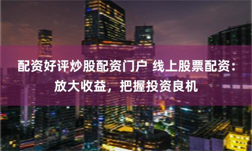 配资好评炒股配资门户 线上股票配资：放大收益，把握投资良机