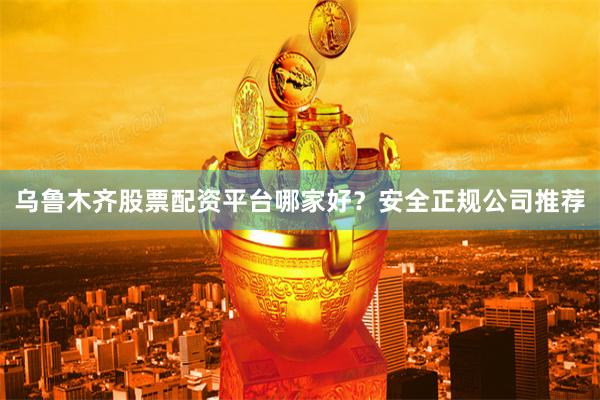 乌鲁木齐股票配资平台哪家好？安全正规公司推荐