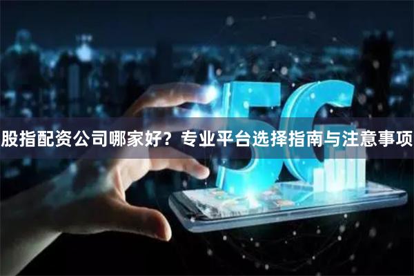 股指配资公司哪家好？专业平台选择指南与注意事项